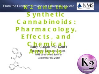 Barry K Logan PhD, DABFT Director of Forensic Services NMS Labs online Seminar September 16, 2010 K2 and the Synthetic Cannabinoids: Pharmacology, Effects, and Chemical Analysis From the Premium Provider of Forensic Services 