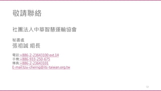 敬請聯絡
12
社團法人中華智慧運輸協會
秘書處
張祖誠 組長
電話:+886-2-23643100 ext.14
手機:+886-933-250-675
傳真:+886-2-23643101
E-mail:tzu-cherng@its-taiwan.org.tw
 