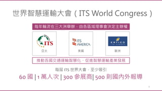 4
世界智慧運輸大會（ITS World Congress）
每年輪流在三大洲舉辦，由各區域理事會決定主辦權
推動各國交通運輸智慧化、促進智慧運輸產業發展
每屆 ITS 世界大會，至少吸引
60 國 | 1 萬人次 | 300 參展商| 500 則國內外報導
亞太 美國 歐洲
 