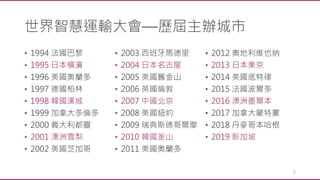 • 1994 法國巴黎
• 1995 日本橫濱
• 1996 美國奧蘭多
• 1997 德國柏林
• 1998 韓國漢城
• 1999 加拿大多倫多
• 2000 義大利都靈
• 2001 澳洲雪梨
• 2002 美國芝加哥
• 2003 西班牙馬德里
• 2004 日本名古屋
• 2005 美國舊金山
• 2006 英國倫敦
• 2007 中國北京
• 2008 美國紐約
• 2009 瑞典斯德哥爾摩
• 2010 韓國釜山
• 2011 美國奧蘭多
• 2012 奧地利维也纳
• 2013 日本東京
• 2014 美國底特律
• 2015 法國波爾多
• 2016 澳洲墨爾本
• 2017 加拿大蒙特婁
• 2018 丹麥哥本哈根
• 2019 新加坡
5
世界智慧運輸大會—歷屆主辦城市
 