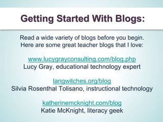 Getting Started With Blogs:
   Read a wide variety of blogs before you begin.
   Here are some great teacher blogs that I love:

     www.lucygrayconsulting.com/blog.php
    Lucy Gray, educational technology expert

              langwitches.org/blog
Silvia Rosenthal Tolisano, instructional technology

          katherinemcknight.com/blog
          Katie McKnight, literacy geek
 