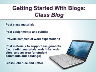 Getting Started With Blogs:
            Class Blog
Post class materials

Post assignments and rubrics

Provide samples of work expectations

Post materials to support assignments
(i.e. reading materials, web links, web
sites, and an area for student
comments and postings)

Class Schedule and Letter
 