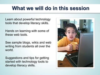 What we will do in this session
Learn about powerful technology
tools that develop literacy skills.

Hands on learning with some of
these web tools.

See sample blogs, wikis and web
writing from students all over the
world.

Suggestions and tips for getting
started with technology tools to
develop literacy skills.
 