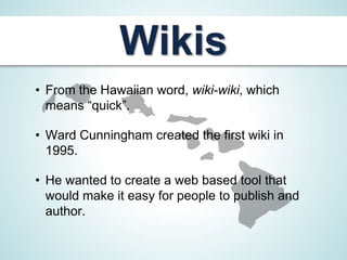 Wikis
• From the Hawaiian word, wiki-wiki, which
  means “quick”.

• Ward Cunningham created the first wiki in
  1995.

• He wanted to create a web based tool that
  would make it easy for people to publish and
  author.
 
