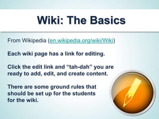 Wiki: The Basics
From Wikipedia (en.wikipedia.org/wiki/Wiki)

Each wiki page has a link for editing.

Click the edit link and “tah-dah” you are
ready to add, edit, and create content.

There are some ground rules that
should be set up for the students
for the wiki.
 