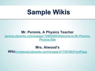 Sample Wikis

           Mr. Peronis, A Physics Teacher
peronis.pbworks.com/w/page/15960585/Welcome-to-Mr-Peronis-
                        Physics-Site

                    Mrs. Atwood’s
  Wikimrsatwood.pbworks.com/w/page/21730766/FrontPage
 