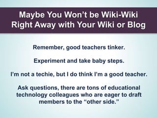 Maybe You Won’t be Wiki-Wiki
Right Away with Your Wiki or Blog

        Remember, good teachers tinker.

        Experiment and take baby steps.

I’m not a techie, but I do think I’m a good teacher.

   Ask questions, there are tons of educational
  technology colleagues who are eager to draft
          members to the “other side.”
 