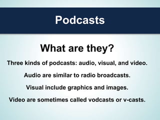 Podcasts

           What are they?
Three kinds of podcasts: audio, visual, and video.

      Audio are similar to radio broadcasts.

      Visual include graphics and images.

Video are sometimes called vodcasts or v-casts.
 