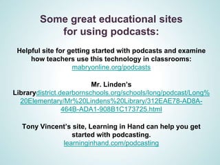 Some great educational sites
           for using podcasts:
 Helpful site for getting started with podcasts and examine
     how teachers use this technology in classrooms:
                   mabryonline.org/podcasts

                          Mr. Linden’s
Librarydistrict.dearbornschools.org/schools/long/podcast/Long%
  20Elementary/Mr%20Lindens%20Library/312EAE78-AD8A-
                 464B-ADA1-908B1C173725.html

  Tony Vincent’s site, Learning in Hand can help you get
                started with podcasting.
             learninginhand.com/podcasting
 