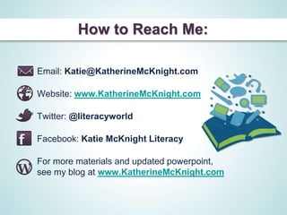 How to Reach Me:

Email: Katie@KatherineMcKnight.com

Website: www.KatherineMcKnight.com

Twitter: @literacyworld

Facebook: Katie McKnight Literacy

For more materials and updated powerpoint,
see my blog at www.KatherineMcKnight.com
 
