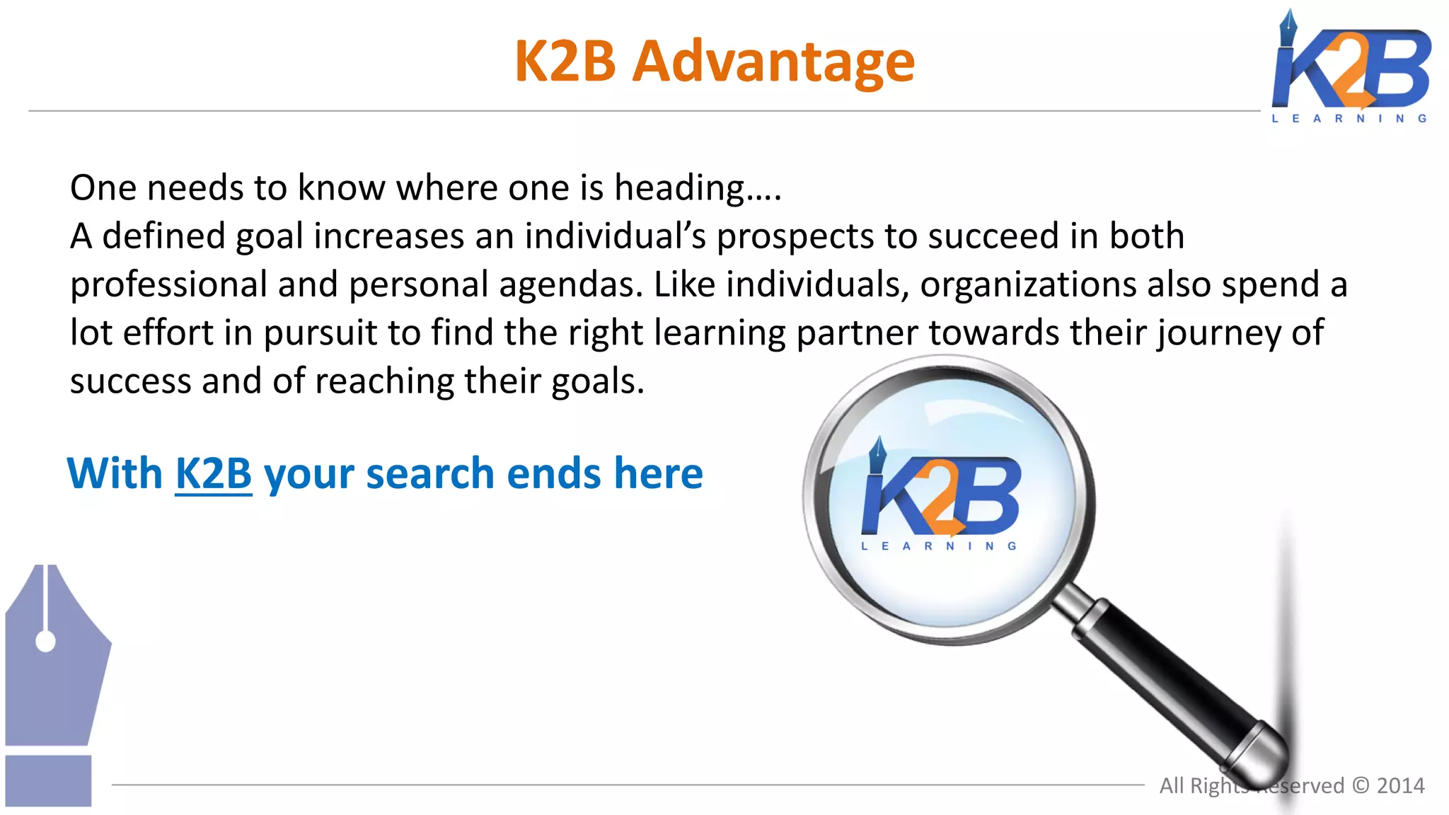 K2B Advantage
One needs to know where one is heading….
A defined goal increases an individual’s prospects to succeed in both
professional and personal agendas. Like individuals, organizations also spend a
lot effort in pursuit to find the right learning partner towards their journey of
success and of reaching their goals.

With K2B your search ends here

All Rights Reserved © 2014

 