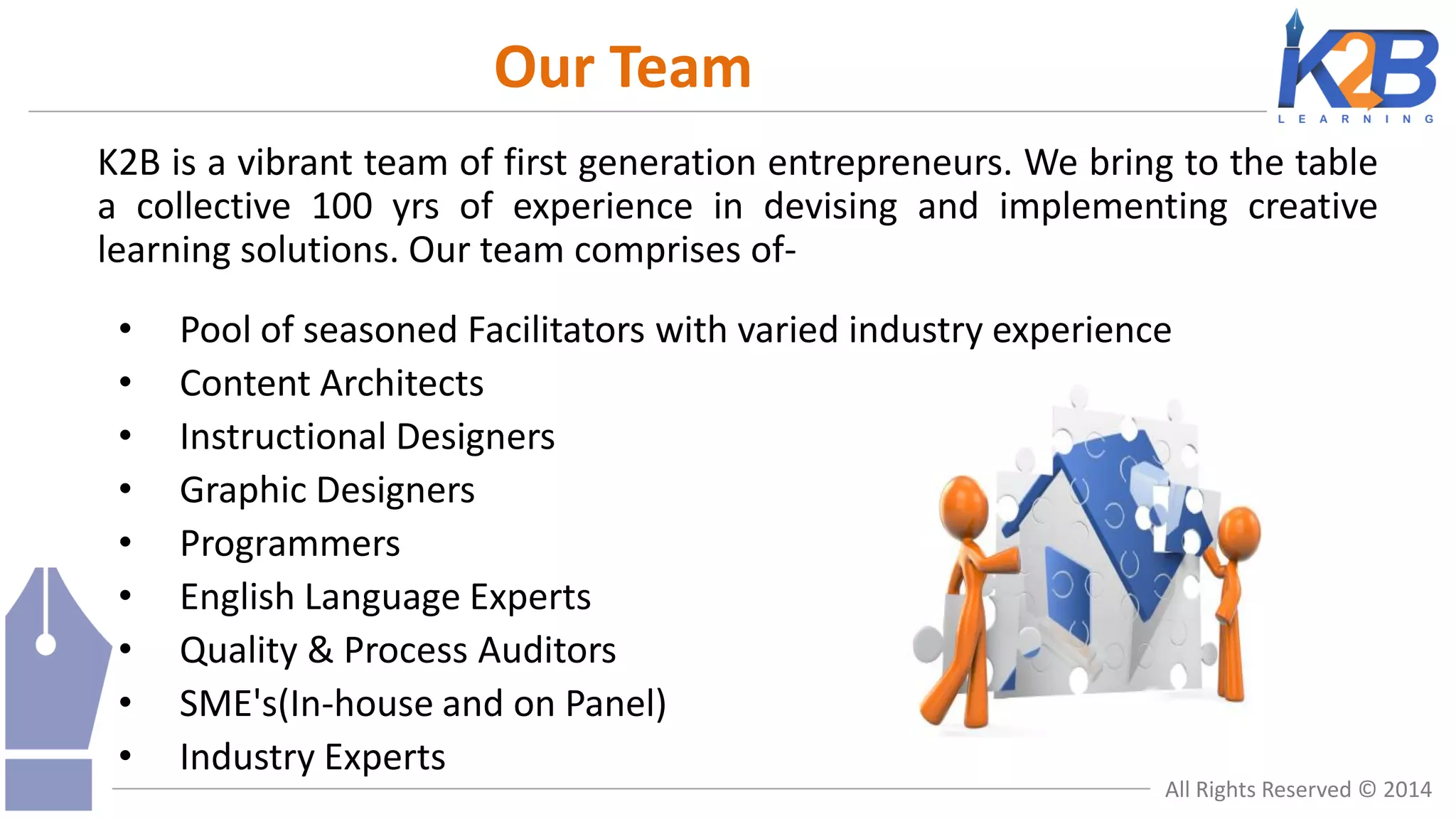Our Team
K2B is a vibrant team of first generation entrepreneurs. We bring to the table
a collective 100 yrs of experience in devising and implementing creative
learning solutions. Our team comprises of•
•
•
•
•
•
•
•
•

Pool of seasoned Facilitators with varied industry experience
Content Architects
Instructional Designers
Graphic Designers
Programmers
English Language Experts
Quality & Process Auditors
SME's(In-house and on Panel)
Industry Experts

All Rights Reserved © 2014

 