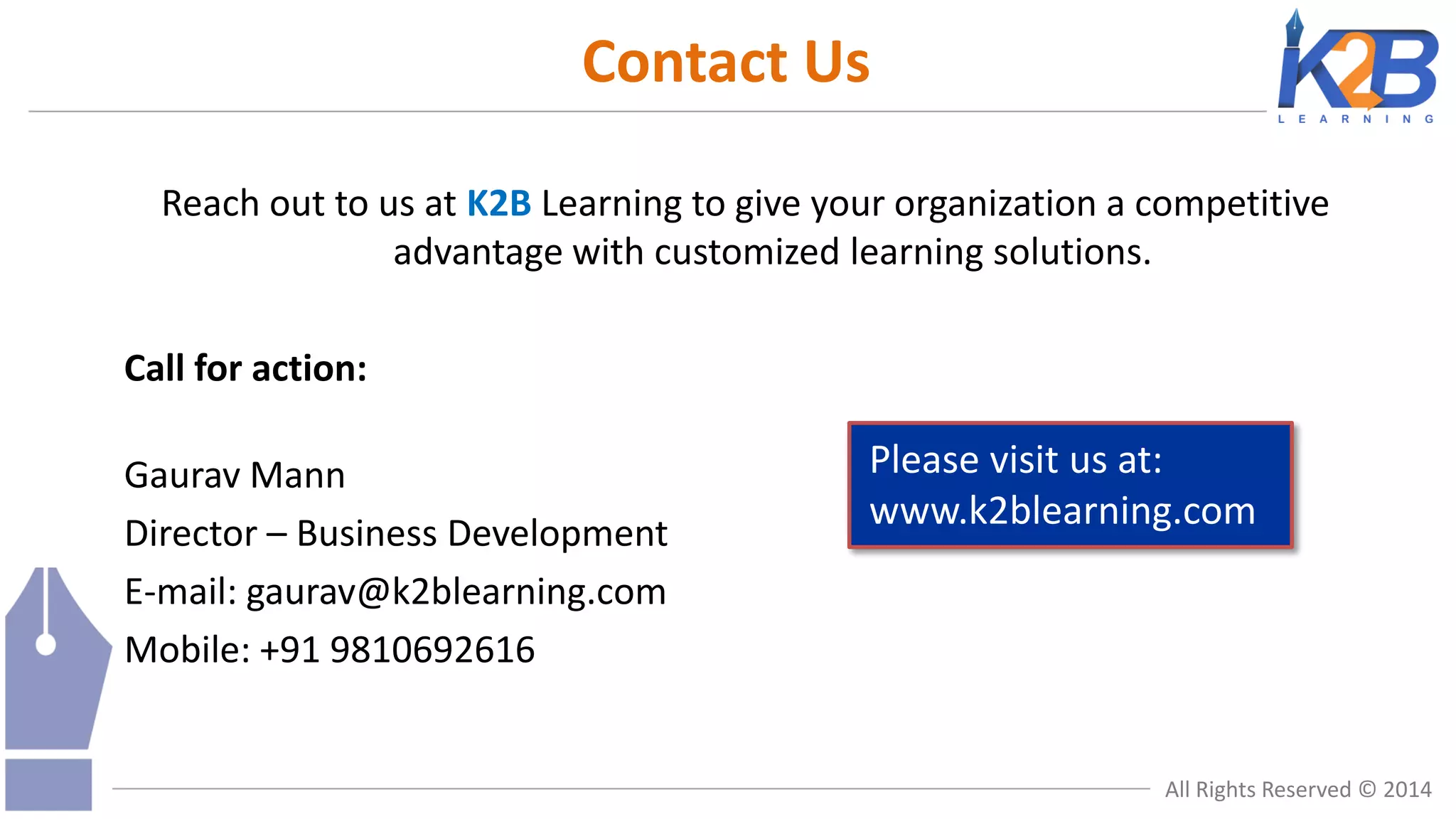 Contact Us
Reach out to us at K2B Learning to give your organization a competitive
advantage with customized learning solutions.
Call for action:

Gaurav Mann
Director – Business Development
E-mail: gaurav@k2blearning.com
Mobile: +91 9810692616

Please visit us at:
www.k2blearning.com

All Rights Reserved © 2014

 
