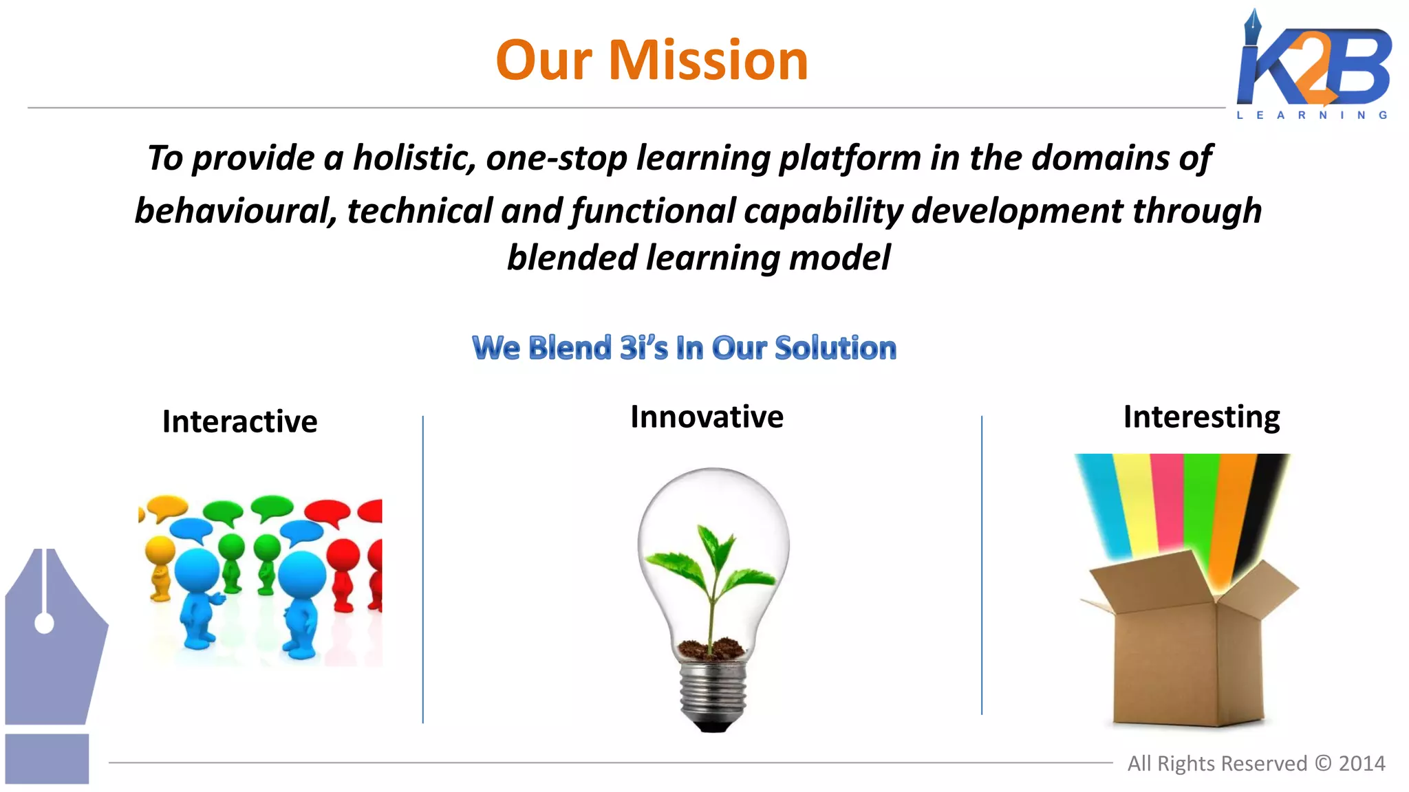 Our Mission
To provide a holistic, one-stop learning platform in the domains of
behavioural, technical and functional capability development through
blended learning model

Interactive

Innovative

Interesting

All Rights Reserved © 2014

 