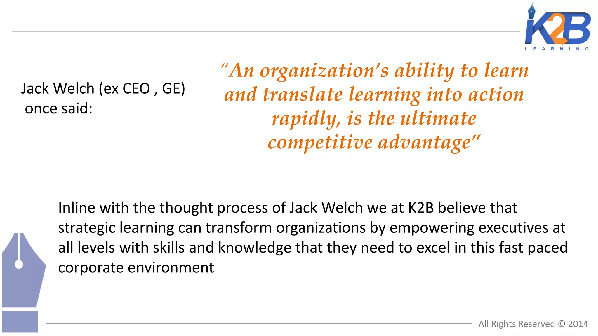Jack Welch (ex CEO , GE)
once said:

“An organization’s ability to learn
and translate learning into action
rapidly, is the ultimate
competitive advantage”

Inline with the thought process of Jack Welch we at K2B believe that
strategic learning can transform organizations by empowering executives at
all levels with skills and knowledge that they need to excel in this fast paced
corporate environment

All Rights Reserved © 2014

 