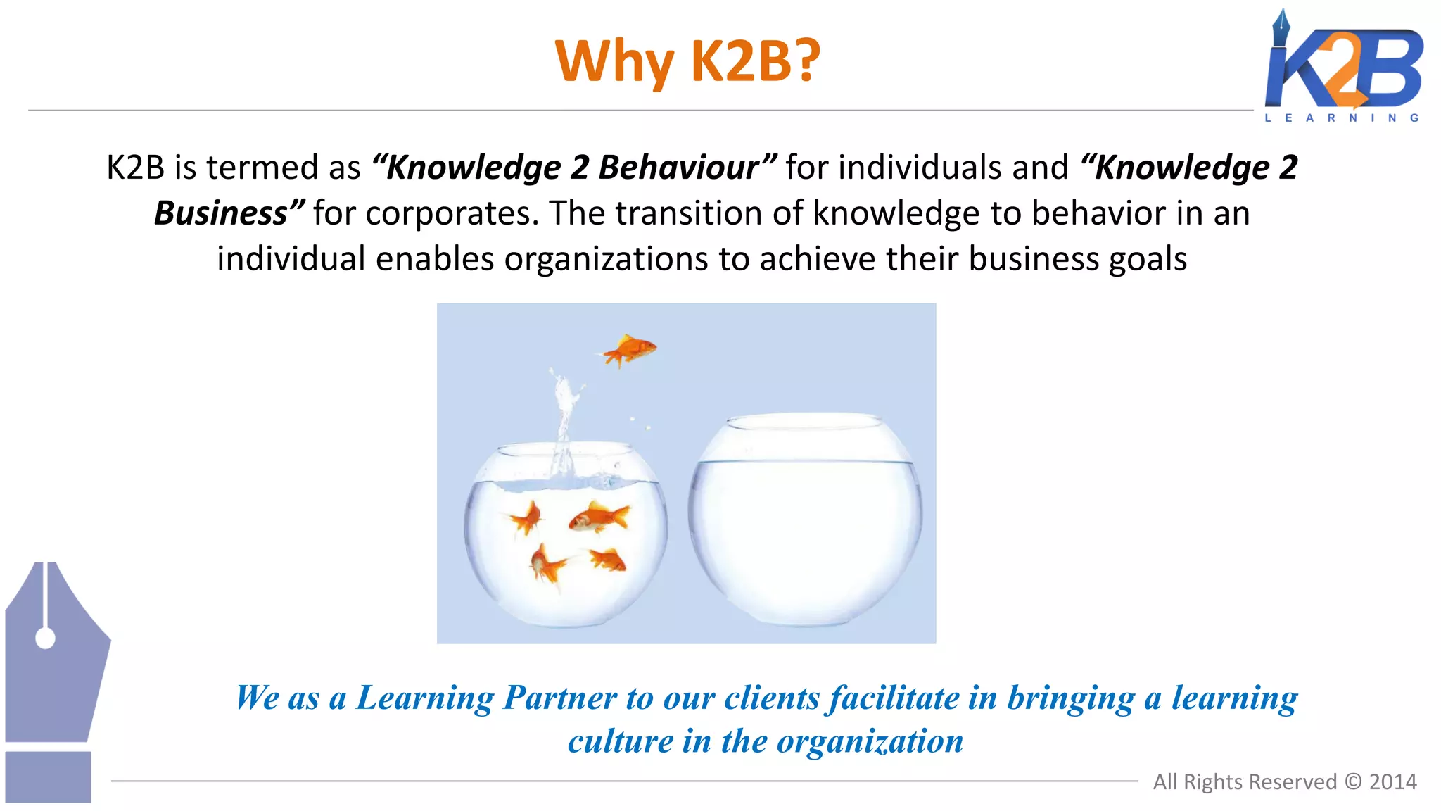 Why K2B?
K2B is termed as “Knowledge 2 Behaviour” for individuals and “Knowledge 2
Business” for corporates. The transition of knowledge to behavior in an
individual enables organizations to achieve their business goals

We as a Learning Partner to our clients facilitate in bringing a learning
culture in the organization
All Rights Reserved © 2014

 
