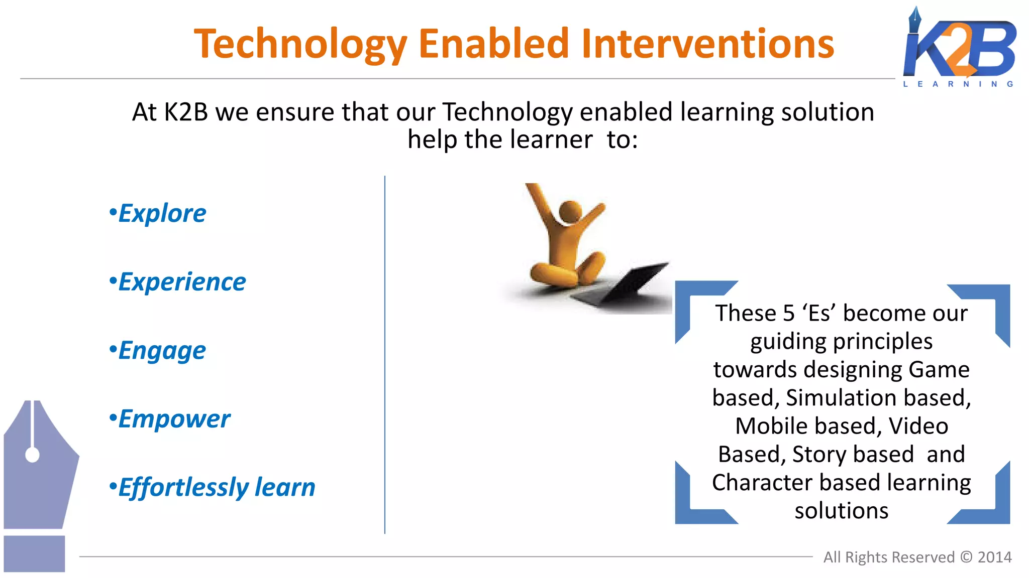 Technology Enabled Interventions
At K2B we ensure that our Technology enabled learning solution
help the learner to:
•Explore

•Experience
•Engage
•Empower
•Effortlessly learn

These 5 ‘Es’ become our
guiding principles
towards designing Game
based, Simulation based,
Mobile based, Video
Based, Story based and
Character based learning
solutions
All Rights Reserved © 2014

 
