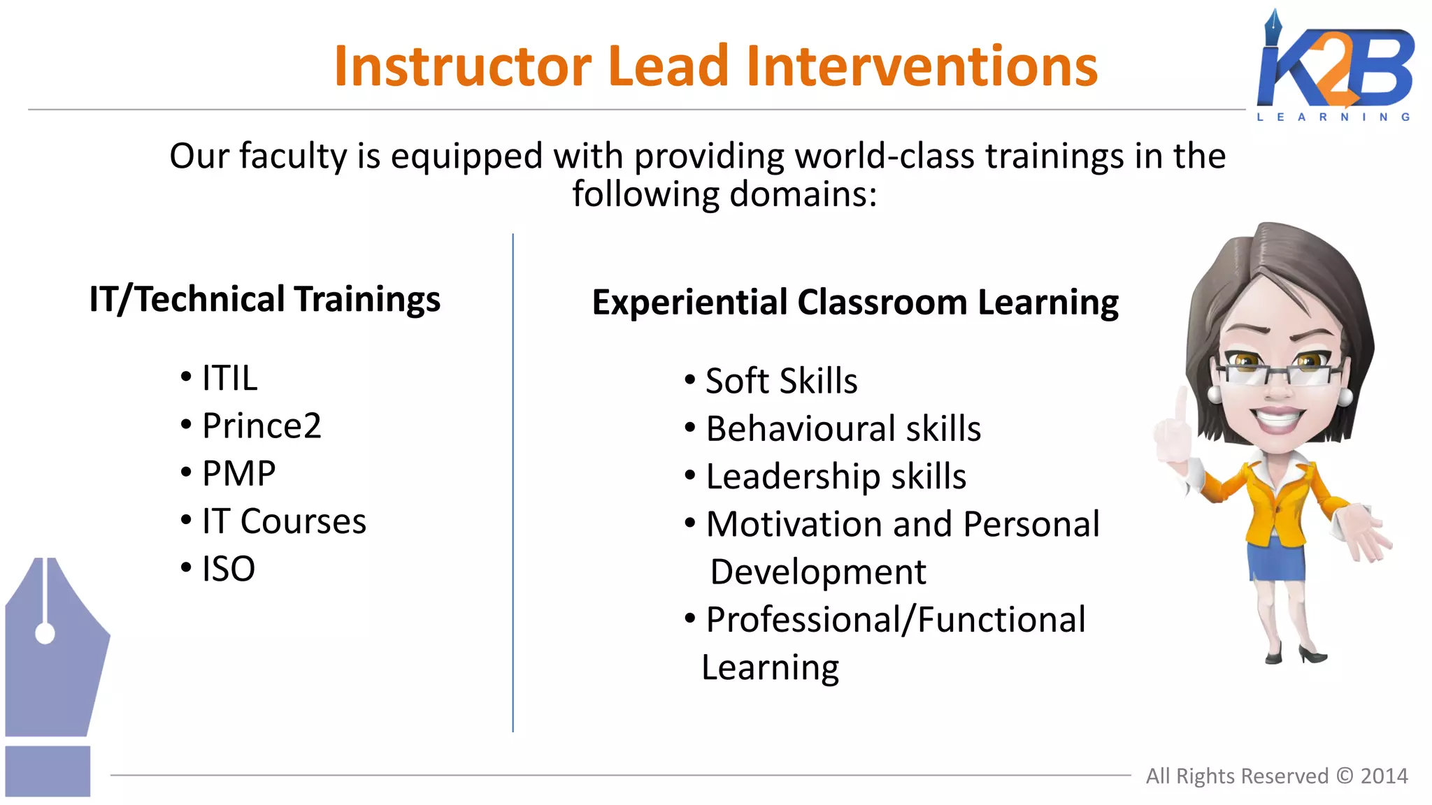 Instructor Lead Interventions
Our faculty is equipped with providing world-class trainings in the
following domains:
IT/Technical Trainings
• ITIL
• Prince2
• PMP
• IT Courses
• ISO

Experiential Classroom Learning
• Soft Skills
• Behavioural skills
• Leadership skills
• Motivation and Personal
Development
• Professional/Functional
Learning
All Rights Reserved © 2014

 