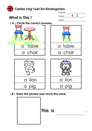 Caritas Ling Yuet Sin Kindergarten
                                  Name: __________________
                                               K 2
                                  Class: ___________________
What Is This？
            ？
                                  Date: ___________________
（A）Circle the correct answers.
  ）




        a table                   a table
        a chair                   a chair




          a lion                   a lion
          a pig                    a pig
（B）Draw the picture and circle the word.
  ）




                      This is                                  .
 