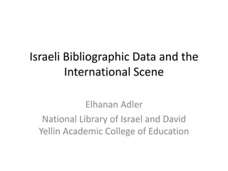 Israeli Bibliographic Data and the International Scene 
Elhanan Adler 
National Library of Israel and David Yellin Academic College of Education 
 