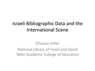 Israeli Bibliographic Data and the 
International Scene 
Elhanan Adler 
National Library of Israel and David 
Yellin Academic College of Education 
 