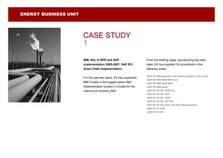 ENERGY BUSINESS UNIT




                       CASE STUDY
                       1

                       IBM, INA, I3 BPR and SAP                    From the bidding stage, pre-securing key lead
                       implementation 2005-2007. SAP R/3           roles, K2 has supplied 16 consultants in the
                       Green Field implementation.                 following areas;

                                                                   •SAP R/3 Management Information System Team Lead
                       For the past two years, K2 has supported
                                                                   •SAP R/3 BW SEM BPS (x3)
                       IBM Croatia in the biggest green field      •SAP R/3 BW SEM BCS
                       implementation project in Croatia for the   •SAP R/3 Migration
                       national oil company INA.                   •SAP R/3 IS OIL HPM (x2)
                                                                   •SAP R/3 IS OIL TDP
                                                                   •SAP R/3 IS OIL TSW
                                                                   •SAP R/3 IS OIL TD/TAS
                                                                    SAP R/3 IS OIL EXG, and Silos Management
                                                                   •SAP R/3 FI CFM
                                                                   •SAP R/3 FI AP
 