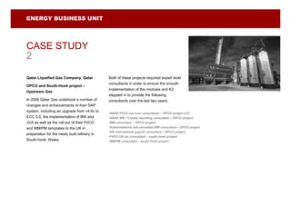 ENERGY BUSINESS UNIT




CASE STUDY
2

Qatar Liquefied Gas Company, Qatar            Both of these projects required expert level
                                              consultants in order to ensure the smooth
OPCO and South-Hook project –
                                              implementation of the modules and K2
Upstream Gas
                                              stepped in to provide the following
In 2006 Qatar Gas undertook a number of       consultants over the last two years;
changes and enhancements to their SAP
system, including an upgrade from v4.6c to
                                              •ABAP FI/CO cut-over consultants – OPCO project (x3)
ECC 5.0, the implementation of BW and         •ABAP BW / Crystal reporting consultant – OPCO project
JVA as well as the roll-out of their FI/CO    •MM consultant – OPCO project
and MM/PM templates to the UK in              •Authorisations and securities BW consultant – OPCO project
                                              •HR international payroll consultant – OPCO project
preperation for the newly built refinery in
                                              •FI/CO UK tax consultant – south hook project
South-hook, Wales.                            •MM/PM consultant – south hook project
 