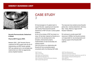 ENERGY BUSINESS UNIT




                                            CASE STUDY
                                            3

                                            K2 has leveraged on it’s global reach to        The resources have worked across Novartis’
                                            support Novartis, supplying local resources     global sites, including Switzerland, Germany,
                                            with industry Pharmaceutical specific           Italy, Turkey, Morocco, Egypt and the
                                            experience on PEP roll outs in various global   Russian Federation.
                                            locations.
Novartis Pharmaceuticals, Switzerland       As the roll out phase of PEP has drawn to a     K2 continues to provide expert SAP
& Global                                    close, K2 has been retained by Novartis as a    resources to SISNet, the Novartis business
                                            partner for new developments to the             unit responsible for new developments and
Pharma ERP Program (PEP)
                                            template, enhancement projects,                 ongoing support of the Novartis SAP
                                            implementation of new functionality and         systems.
Between 2002 – 2007 Novartis Pharma
                                            ongoing support.
undertook the PEP program with the aim of
                                            Over the course of our relationship with
implementing one ERP solution globally.
                                            Novartis K2 has successfully placed
SAP was selected and a core template was
                                            consultants within the following SAP skills:
implemented and rolled out aggressively
across all global locations.                •SAP Finance                                    •SAP Plant Maintenance
                                            •SAP Controlling                                •SAP Security/Authorisations
                                            •SAP Sales and Distribution                     •SAP Business Information Warehouse (inc BI 7.0)
                                            •SAP Materials Management                       •SAP Strategic Enterprise Management
                                            •SAP Production Planning (Process Industry)     •SAP ABAP IV
                                            •SAP Quality Management                         •SAP Basis/Netweaver
 