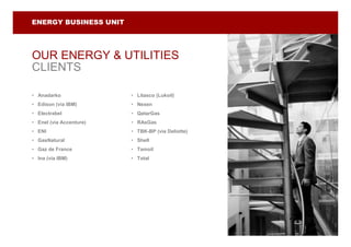 ENERGY BUSINESS UNIT




OUR ENERGY & UTILITIES
CLIENTS

• Anadarko               • Litasco (Lukoil)
• Edison (via IBM)       • Nexen
• Electrabel             • QatarGas
• Enel (via Accenture)   • RAsGas
• ENI                    • TBK-BP (via Deliotte)
• GasNatural             • Shell
• Gaz de France          • Tamoil
• Ina (via IBM)          • Total
 