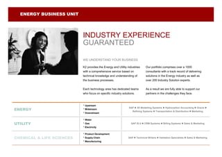 ENERGY BUSINESS UNIT




                           INDUSTRY EXPERIENCE
                           GUARANTEED

                           WE UNDERSTAND YOUR BUSINESS

                           K2 provides the Energy and Utility industries     Our portfolio comprises over a 1000
                           with a comprehensive service based on             consultants with a track record of delivering
                           technical knowledge and understanding of          solutions in the Energy industry as well as
                           the business processes.                           over 200 Industry Solution experts.


                           Each technology area has dedicated teams          As a result we are fully able to support our
                           who focus on specific industry solutions.         partners in the challenges they face.



                           • Upstream
                                                               SAP  3D Modelling Systems  Hydrocarbon Accounting  Oracle 
ENERGY                     • Midstream
                                                                 Refining Systems  Transportation & Distribution  Marketing
                           • Downstream
                           • Water
UTILITY                    • Gas                                 SAP IS U  CRM Systems  Billing Systems  Sales & Marketing
                           • Electricity
                           • Product Development
CHEMICAL & LIFE SCIENCES   • Supply Chain                     SAP  Technical Writers  Validation Specialists  Sales & Marketing
                           • Manufacturing
 