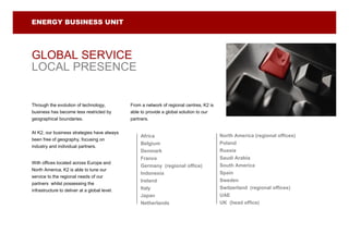 ENERGY BUSINESS UNIT




GLOBAL SERVICE
LOCAL PRESENCE


Through the evolution of technology,           From a network of regional centres, K2 is
business has become less restricted by         able to provide a global solution to our
geographical boundaries.                       partners.


At K2, our business strategies have always
                                                    Africa                                 North America (regional offices)
been free of geography, focusing on
                                                    Belgium                                Poland
industry and individual partners.
                                                    Denmark                                Russia
                                                    France                                 Saudi Arabia
With offices located across Europe and
                                                    Germany (regional office)              South America
North America, K2 is able to tune our
                                                    Indonesia                              Spain
service to the regional needs of our
                                                    Ireland                                Sweden
partners whilst possessing the
                                                    Italy                                  Switzerland (regional offices)
infrastructure to deliver at a global level.
                                                    Japan                                  UAE
                                                    Netherlands                            UK (head office)
 