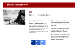ENERGY BUSINESS UNIT




                       K2
                       BEST PRACTISES

                       QUALITY & INNOVATION                                   REQ provides an assessment by exploring
                                                                              the following key areas of a candidates
                       Based on a decade of experience and                    employment profile: Relationship, Expertise
                       thousands of temporary and permanent                   and Quality.
                       staff placements around the world, K2 has
                       developed its service so that its Partners             Candidates are rated in these individual
                       can control costs, reduce risk and                     areas allowing us to identify the most
                       immediately experience the benefits of K2              suitable candidates for our Partners.
                       hiring practices.
                                                                              REQ identifies the top 10-15% specialists
                                                                              in their particular field and ensures our
                                                                              Partners get access to the best people
                                                                              available for their business.

                           R                      E               Q Q
                                   RELATIONSHIP




                                                      EXPERTISE




                                                                    QUALITY
 