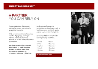 ENERGY BUSINESS UNIT




A PARTNER
YOU CAN RELY ON

Through the evolution of technology,           All K2 regional offices carry full
business has become less restricted by         administrative functionality and enable us
geographical boundaries.                       to tailor our service provision to specific
                                               regional requirements and compliancy.
At K2, our business strategies have always
been free of geography, focusing on            For example K2 Consultants have the
industries and individual partners.            following language capabilities;
However, we are also aware of the value of
local presence.                                • Danish              • Italian
                                               • Dutch               • Russian
With offices located across Europe and         • English             • Spanish
North America, K2 is able to tune our
                                               • French              • Swedish
service to the regional needs of our
                                               • German              • Chinese
partners whilst possessing the
infrastructure to deliver at a global level.
                                               For more information on K2
                                               www.k2partnering.com
 