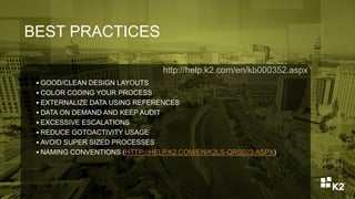 BEST PRACTICES
 GOOD/CLEAN DESIGN LAYOUTS
 COLOR CODING YOUR PROCESS
 EXTERNALIZE DATA USING REFERENCES
 DATA ON DEMAND AND KEEP AUDIT
 EXCESSIVE ESCALATIONS
 REDUCE GOTOACTIVITY USAGE
 AVOID SUPER SIZED PROCESSES
 NAMING CONVENTIONS (HTTP://HELP.K2.COM/EN/K2LS-QRS023.ASPX)
http://help.k2.com/en/kb000352.aspx
 