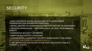 SECURITY
 HAVE A SEPARATE INSTALLER ACCOUNT WITH APPROPRIATE
PERMISSIONS (SQL/SHAREPOINT/WINDOWS)
 INSTALL BEFORE OS HARDENING (DO BACKUPS BEFORE OS HARDENING)
 PROCESS PERMISSIONS – VIEW PARTICIPATE VS VIEW (PERFORMANCE
IMPACT)
 WORKSPACE SECURITY LOCKDOWN
 SMARTOBJECT ACCESS LOCKDOWN
 LOCKING DOWN WORKSPACE SECURITY/SMARTOBJECT PUBLISHING
(HTTP://HELP.K2.COM/EN/K2LS-QRS002.ASPX)
 LIMIT IMPERSONATION RIGHTS TO THE RIGHT ACCOUNTS (THIS IS A
POWERFUL RIGHT!)
 