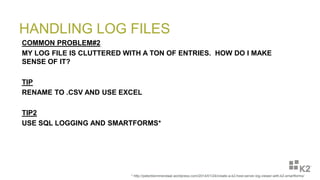 HANDLING LOG FILES
COMMON PROBLEM#2
MY LOG FILE IS CLUTTERED WITH A TON OF ENTRIES. HOW DO I MAKE
SENSE OF IT?
TIP
RENAME TO .CSV AND USE EXCEL
TIP2
USE SQL LOGGING AND SMARTFORMS*
* http://peterblommendaal.wordpress.com/2014/01/24/create-a-k2-host-server-log-viewer-with-k2-smartforms/
 