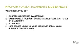INFOPATH FORM ATTACHMENTS SIDE EFFECTS
WHAT SHOULD YOU DO?
1) INFOPATH IS DEAD! USE SMARTFORMS!
2) EXTERNALIZE ATTACHMENTS USING SMARTOBJECTS (E.G. TO SQL
OR SHAREPOINT)
3) DO ARCHIVAL
4) LAST RESORT – BUMP UP YOUR HARDWARE (IOPS – MAGIC
NUMBER 2 X TARGETED GB)
 