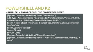 POWERSHELL AND K2
 SAMPLE#1 – TIMING OPEN/CLOSE CONNECTION SPEED
[System.Console]::WriteLine("Open Connection")
Add-Type -AssemblyName ('SourceCode.Workflow.Client, Version=4.0.0.0,
Culture=neutral, PublicKeyToken=16a2c5aaaa1b130d')
$conn = New-Object -TypeName SourceCode.Workflow.Client.Connection
$s=Get-Date;
$conn.Open("localhost")
$conn.Close()
$e=Get-Date;
[System.Console]::WriteLine("Close Connection")
[System.Console]::WriteLine("Time: " + ($e - $s).TotalSeconds.toString() + "
secs")
 