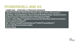 POWERSHELL AND K2
 SAMPLE#2 – STARTING A PROCESS INSTANCE
[System.Console]::WriteLine("Sample code to start a K2 process")
Add-Type -AssemblyName ('SourceCode.Workflow.Client, Version=4.0.0.0,
Culture=neutral, PublicKeyToken=16a2c5aaaa1b130d')
$conn = New-Object -TypeName SourceCode.Workflow.Client.Connection
$conn.Open("localhost")
$pi = $conn.CreateProcessInstance("FolderProcessName")
$conn.StartProcessInstance($pi)
$conn.Close
 