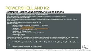 POWERSHELL AND K2
 SAMPLE#3 – GENERATING NOTIFICATIONS FOR ERRORS
[System.Console]::WriteLine("Starting to check for Process Errors")
Add-Type -AssemblyName ('SourceCode.Workflow.Management, Version=4.0.0.0, Culture=neutral,
PublicKeyToken=16a2c5aaaa1b130d')
$wms = New-Object -TypeName SourceCode.Workflow.Management.WorkflowManagementServer("localhost", 5555)
$wms.Open()
$el = $wms.GetErrorLogs($wms.GetErrorProfile("All").ID)
if($el.Count -gt 0){
[System.Console]::WriteLine("Error Count is " + $el.Count)
$emailFrom = "system@domain.com"
$emailTo = "admin1@domain.com", "admin2@domain.com"
$smtpServer = <your SMTP mail server>
$subject = "K2 Process Errors"
$body = "{0} Process Errors found`n`n" -f $el.Count
foreach ($els in $el){
$body +=
"Folio:{0}`nProcInstID:{1}`nStartDate:{2:D}`nProcess:{3}`nErrorDate:{4:D}`nSource:{5}`nMessage:{6}`n`n" -f $els.Folio,
$els.ProcInstID, $els.StartDate, $els.ProcessName, $els.ErrorDate, $els.ErrorItemName, $els.Description
}
Send-MailMessage -To $emailTo -From $emailFrom -Subject $subject -Body $body -SmtpServer $smtpServer
}
else{
[System.Console]::WriteLine("No Errors Found")
}
http://www.k2underground.com/blogs/johnny/archive/2013/12/03/using-powershell-and-task-scheduler-to-notify-for-k2-errors.aspx
 