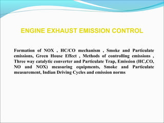 ENGINE EXHAUST EMISSION CONTROL
Formation of NOX , HC/CO mechanism , Smoke and Particulate
emissions, Green House Effect , Methods of controlling emissions ,
Three way catalytic converter and Particulate Trap, Emission (HC,CO,
NO and NOX) measuring equipments, Smoke and Particulate
measurement, Indian Driving Cycles and emission norms
 