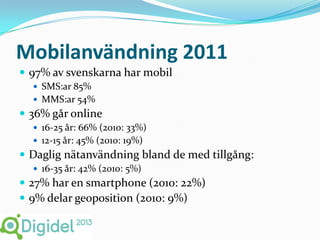 Mobilanvändning 2011
 97% av svenskarna har mobil
   SMS:ar 85%
   MMS:ar 54%
 36% går online
   16-25 år: 66% (2010: 33%)
   12-15 år: 45% (2010: 19%)
 Daglig nätanvändning bland de med tillgång:
   16-35 år: 42% (2010: 5%)
 27% har en smartphone (2010: 22%)
 9% delar geoposition (2010: 9%)
 