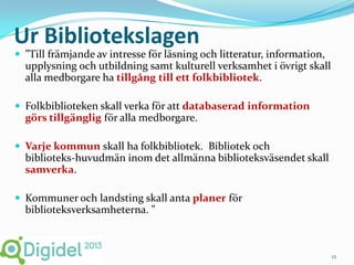 Ur Bibliotekslagen
 ”Till främjande av intresse för läsning och litteratur, information,
  upplysning och utbildning samt kulturell verksamhet i övrigt skall
  alla medborgare ha tillgång till ett folkbibliotek.

 Folkbiblioteken skall verka för att databaserad information
  görs tillgänglig för alla medborgare.

 Varje kommun skall ha folkbibliotek. Bibliotek och
  biblioteks-huvudmän inom det allmänna biblioteksväsendet skall
  samverka.

 Kommuner och landsting skall anta planer för
  biblioteksverksamheterna. ”



                                                                         12
 