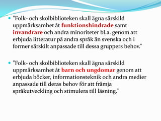  ”Folk- och skolbiblioteken skall ägna särskild
 uppmärksamhet åt funktionshindrade samt
 invandrare och andra minoriteter bl.a. genom att
 erbjuda litteratur på andra språk än svenska och i
 former särskilt anpassade till dessa gruppers behov.”

 ”Folk- och skolbiblioteken skall ägna särskild
 uppmärksamhet åt barn och ungdomar genom att
 erbjuda böcker, informationsteknik och andra medier
 anpassade till deras behov för att främja
 språkutveckling och stimulera till läsning.”
 