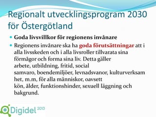 Regionalt utvecklingsprogram 2030
för Östergötland
 Goda livsvillkor för regionens invånare
 Regionens invånare ska ha goda förutsättningar att i
 alla livsskeden och i alla livsroller tillvarata sina
 förmågor och forma sina liv. Detta gäller
 arbete, utbildning, fritid, social
 samvaro, boendemiljöer, levnadsvanor, kulturverksam
 het, m.m, för alla människor, oavsett
 kön, ålder, funktionshinder, sexuell läggning och
 bakgrund.
 