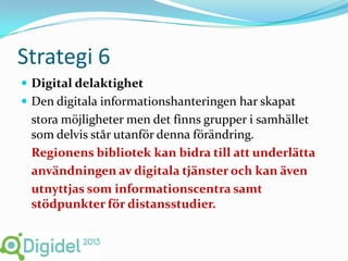Strategi 6
 Digital delaktighet
 Den digitala informationshanteringen har skapat
 stora möjligheter men det finns grupper i samhället
 som delvis står utanför denna förändring.
 Regionens bibliotek kan bidra till att underlätta
 användningen av digitala tjänster och kan även
 utnyttjas som informationscentra samt
 stödpunkter för distansstudier.
 