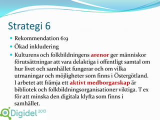 Strategi 6
 Rekommendation 6:9
 Ökad inkludering
 Kulturens och folkbildningens arenor ger människor
 förutsättningar att vara delaktiga i offentligt samtal om
 hur livet och samhället fungerar och om vilka
 utmaningar och möjligheter som finns i Östergötland.
 I arbetet att främja ett aktivt medborgarskap är
 bibliotek och folkbildningsorganisationer viktiga. T ex
 för att minska den digitala klyfta som finns i
 samhället.
 