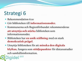 Strategi 6
 Rekommendation 6:10
 Gör biblioteken till informationsnoder.
 Kommunerna och Regionförbundet rekommenderas
  att utnyttja och stärka biblioteken som
  informationsnoder.
 Biblioteken har en unik ställning med en stark
  demokratisk prägel.
 Utnyttja biblioteken för att minska den digitala
  klyftan, fungera som stödjepunkter för distansstudier
  och samhällsinformation.
 