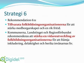 Strategi 6
 Rekommendation 6:11
 Tillvarata folkbildningsorganisationerna för att
  stärka medborgarskapet och en rik fritid.
 Kommunerna, Landstinget och Regionförbundet
  rekommenderas att stärka en vidareutveckling av
  folkbildningsorganisationerna för att främja
  inkludering, delaktighet och berika invånarnas liv.
 