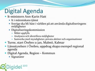 Digital Agenda
 It-ministern Ann-Karin Hatt
    It i människans tjänst
    Sverige ska bli bäst i världen på att använda digitaliseringens
     möjligheter
    Digitaliseringskommission
        Målet uppfylls
        Analysera och identifiera möjligheter
        Samverka med myndigheter, privata aktörer och organisationer
 Turne, start Örebro 11 jan, Malmö, Kalmar
 Länsstyrelsen i Örebro, uppdrag skapa exempel regional
  agenda
 Digital Agenda, Region – Kommun
    Signatärer
 